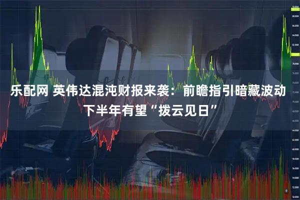 乐配网 英伟达混沌财报来袭：前瞻指引暗藏波动 下半年有望“拨云见日”