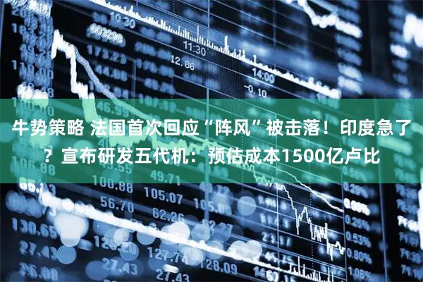 牛势策略 法国首次回应“阵风”被击落！印度急了？宣布研发五代机：预估成本1500亿卢比