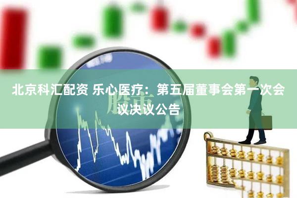 北京科汇配资 乐心医疗：第五届董事会第一次会议决议公告