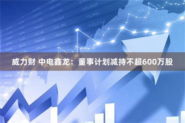 威力财 中电鑫龙：董事计划减持不超600万股