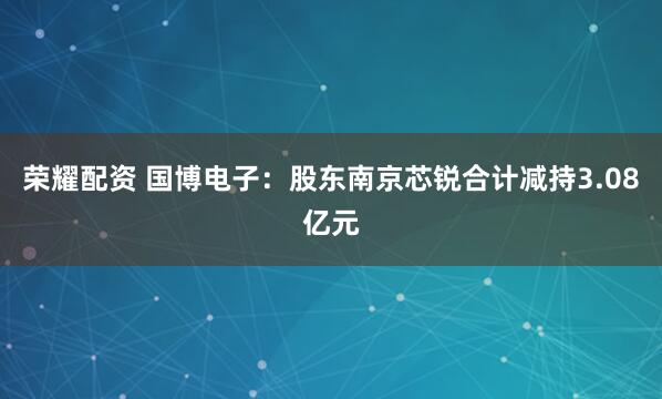 荣耀配资 国博电子：股东南京芯锐合计减持3.08亿元