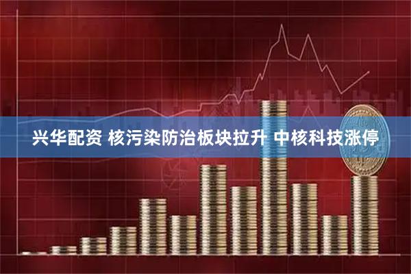 兴华配资 核污染防治板块拉升 中核科技涨停