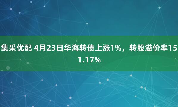 集采优配 4月23日华海转债上涨1%，转股溢价率151.17%