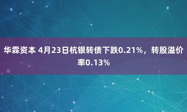 华霖资本 4月23日杭银转债下跌0.21%，转股溢价率0.13%