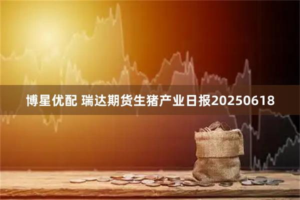 博星优配 瑞达期货生猪产业日报20250618