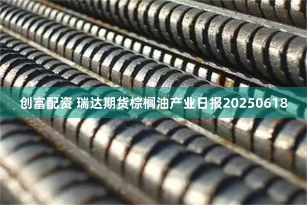 创富配资 瑞达期货棕榈油产业日报20250618