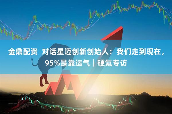 金鼎配资  对话星迈创新创始人：我们走到现在，95%是靠运气｜硬氪专访
