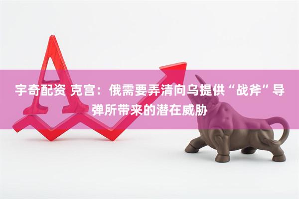 宇奇配资 克宫：俄需要弄清向乌提供“战斧”导弹所带来的潜在威胁