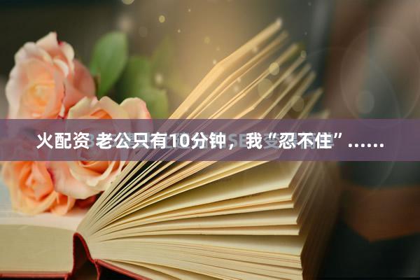 火配资 老公只有10分钟，我“忍不住”......