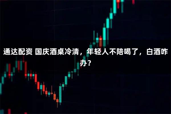 通达配资 国庆酒桌冷清，年轻人不陪喝了，白酒咋办？