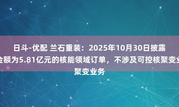 日斗-优配 兰石重装：2025年10月30日披露的金额为5.81亿元的核能领域订单，不涉及可控核聚变业务