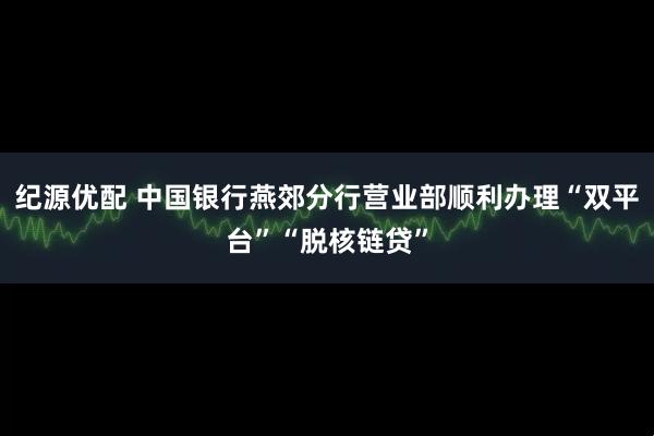 纪源优配 中国银行燕郊分行营业部顺利办理“双平台”“脱核链贷”