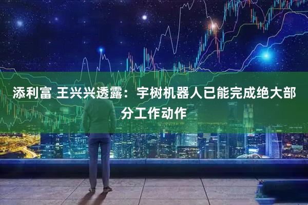添利富 王兴兴透露：宇树机器人已能完成绝大部分工作动作