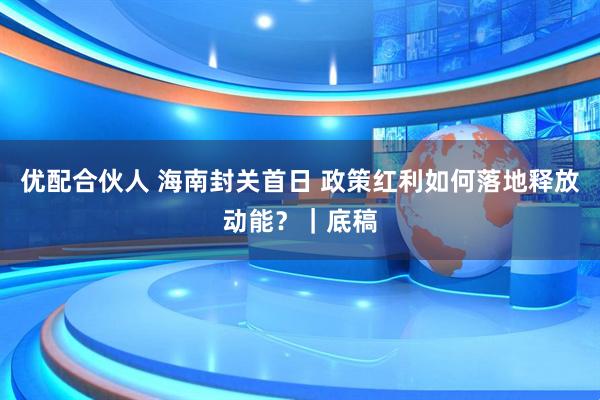 优配合伙人 海南封关首日 政策红利如何落地释放动能？｜底稿