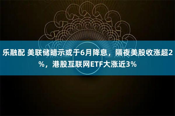 乐融配 美联储暗示或于6月降息，隔夜美股收涨超2%，港股互联网ETF大涨近3%