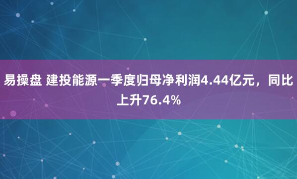 易操盘 建投能源一季度归母净利润4.44亿元，同比上升76.4%