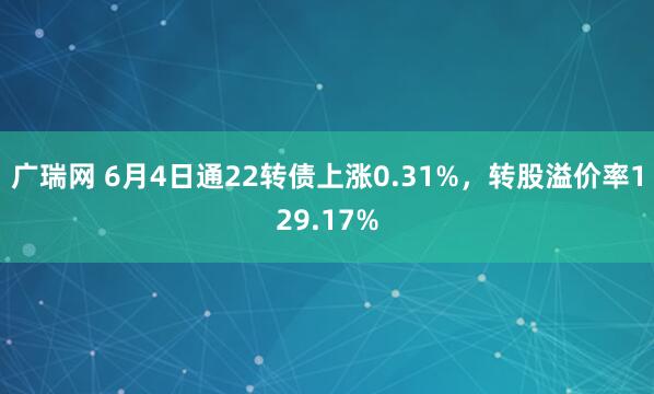 广瑞网 6月4日通22转债上涨0.31%，转股溢价率129.17%
