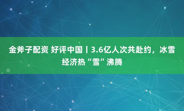 金斧子配资 好评中国丨3.6亿人次共赴约，冰雪经济热“雪”沸腾