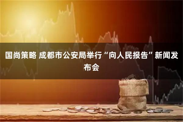 国尚策略 成都市公安局举行“向人民报告”新闻发布会