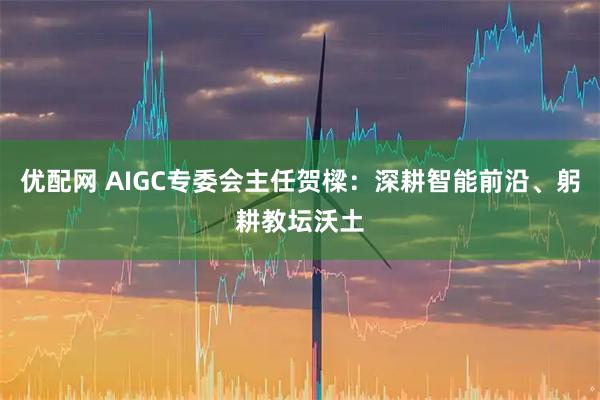 优配网 AIGC专委会主任贺樑：深耕智能前沿、躬耕教坛沃土