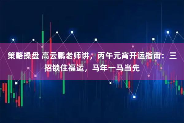 策略操盘 高云鹏老师讲，丙午元宵开运指南：三招锁住福运，马年一马当先