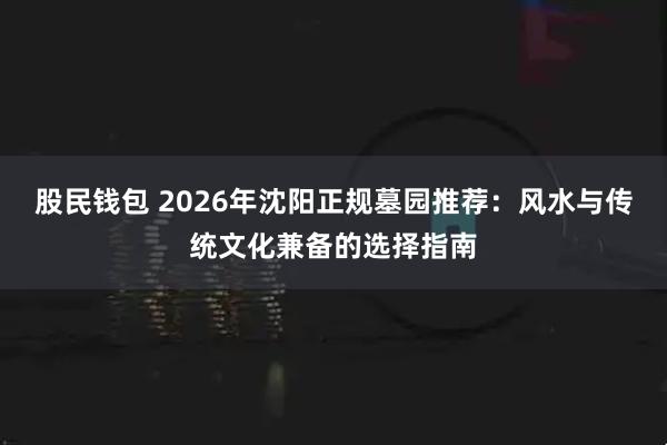股民钱包 2026年沈阳正规墓园推荐：风水与传统文化兼备的选择指南