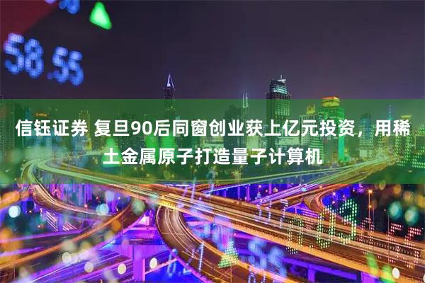 信钰证券 复旦90后同窗创业获上亿元投资，用稀土金属原子打造量子计算机