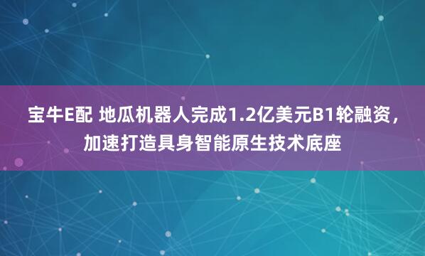 宝牛E配 地瓜机器人完成1.2亿美元B1轮融资，加速打造具身智能原生技术底座