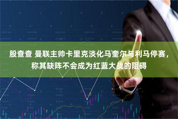 股查查 曼联主帅卡里克淡化马奎尔与利马停赛，称其缺阵不会成为红蓝大战的阻碍