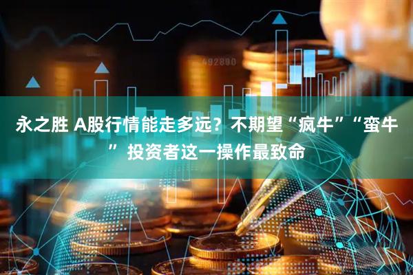 永之胜 A股行情能走多远？不期望“疯牛”“蛮牛” 投资者这一操作最致命