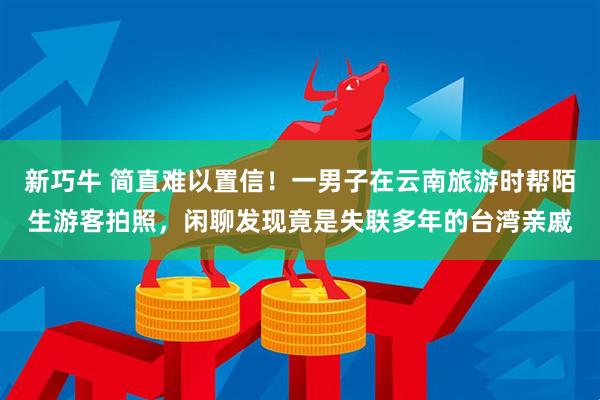 新巧牛 简直难以置信！一男子在云南旅游时帮陌生游客拍照，闲聊发现竟是失联多年的台湾亲戚